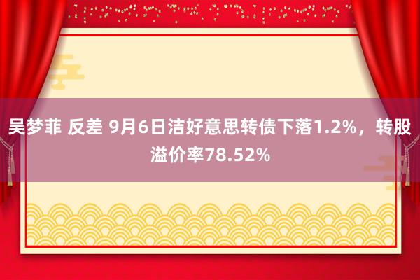 吴梦菲 反差 9月6日洁好意思转债下落1.2%，转股溢价率78.52%
