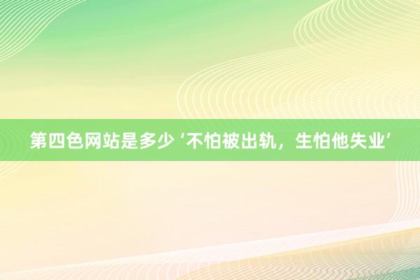 第四色网站是多少 ‘不怕被出轨，生怕他失业’