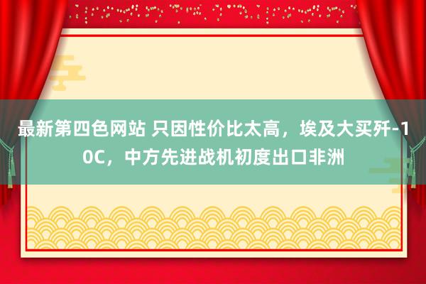 最新第四色网站 只因性价比太高，埃及大买歼-10C，中方先进战机初度出口非洲
