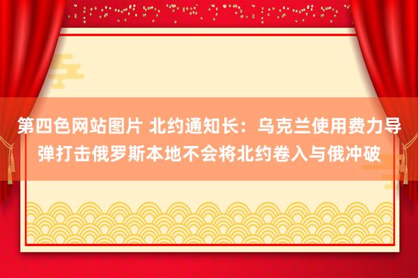 第四色网站图片 北约通知长：乌克兰使用费力导弹打击俄罗斯本地不会将北约卷入与俄冲破