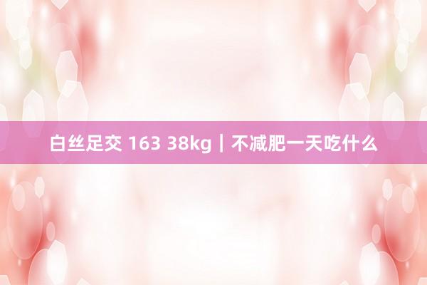 白丝足交 163 38kg｜不减肥一天吃什么