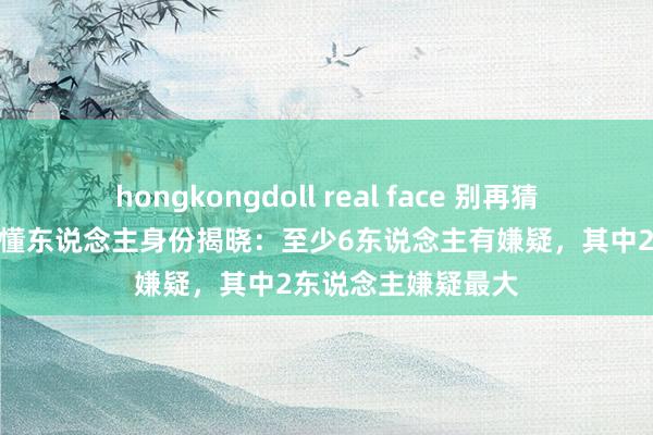 hongkongdoll real face 别再猜了！《孤舟》的难懂东说念主身份揭晓：至少6东说念主有嫌疑，其中2东说念主嫌疑最大