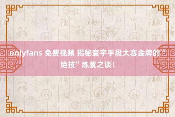 onlyfans 免费视频 揭秘寰宇手段大赛金牌的“绝技”炼就之谈！