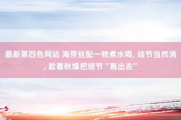 最新第四色网站 海带丝配一物煮水喝， 结节当然消， 趁着秋燥把结节“轰出去”