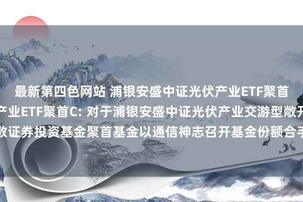 最新第四色网站 浦银安盛中证光伏产业ETF聚首A,浦银安盛中证光伏产业ETF聚首C: 对于浦银安盛中证光伏产业交游型敞开式指数证券投资基金聚首基金以通信神志召开基金份额合手有东说念主大会的第一次教唆性公告