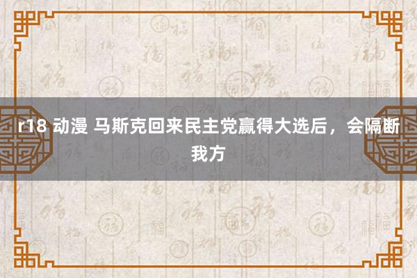 r18 动漫 马斯克回来民主党赢得大选后，会隔断我方