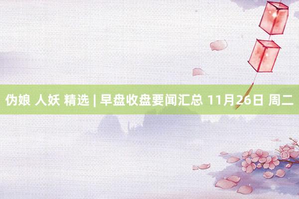 伪娘 人妖 精选 | 早盘收盘要闻汇总 11月26日 周二