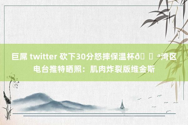 巨屌 twitter 砍下30分怒摔保温杯💪湾区电台推特晒照：肌肉炸裂版维金斯