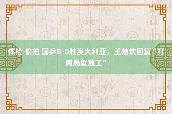 体检 偷拍 国乒8-0胜澳大利亚，王楚钦回复“打两局就放工”