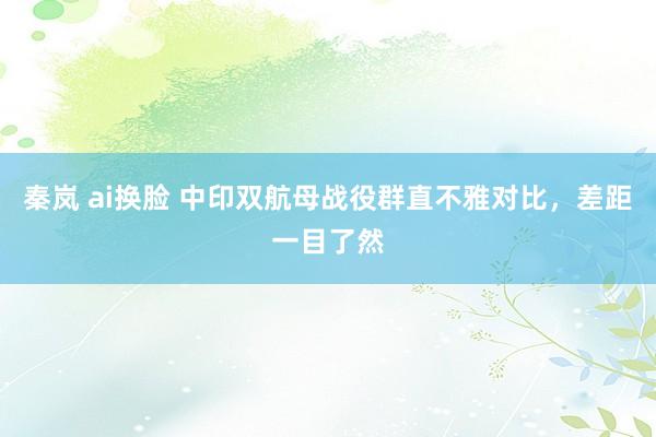 秦岚 ai换脸 中印双航母战役群直不雅对比，差距一目了然
