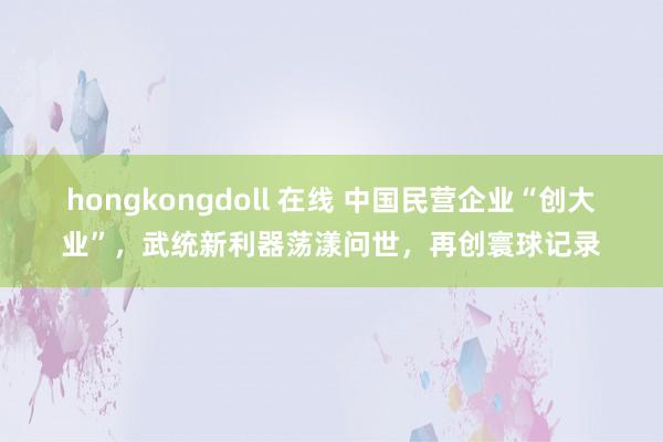 hongkongdoll 在线 中国民营企业“创大业”，武统新利器荡漾问世，再创寰球记录