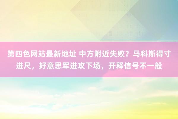 第四色网站最新地址 中方附近失败？马科斯得寸进尺，好意思军进攻下场，开释信号不一般