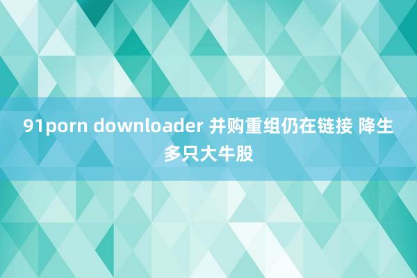 91porn downloader 并购重组仍在链接 降生多只大牛股