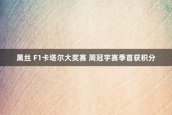 黑丝 F1卡塔尔大奖赛 周冠宇赛季首获积分