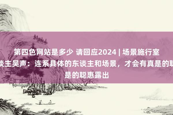 第四色网站是多少 请回应2024 | 场景施行室创举东谈主吴声：连系具体的东谈主和场景，才会有真是的聪惠露出