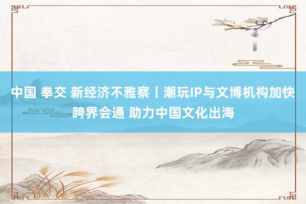 中国 拳交 新经济不雅察丨潮玩IP与文博机构加快跨界会通 助力中国文化出海