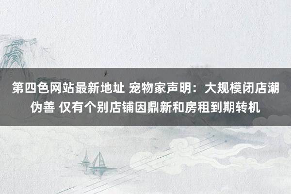 第四色网站最新地址 宠物家声明：大规模闭店潮伪善 仅有个别店铺因鼎新和房租到期转机