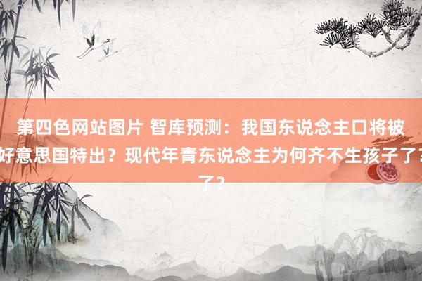 第四色网站图片 智库预测：我国东说念主口将被好意思国特出？现代年青东说念主为何齐不生孩子了？