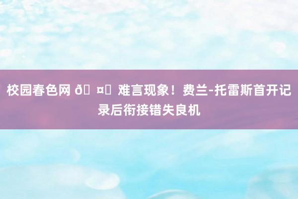 校园春色网 🤔难言现象！费兰-托雷斯首开记录后衔接错失良机
