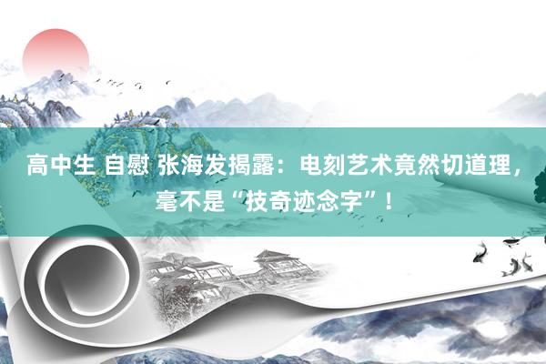 高中生 自慰 张海发揭露：电刻艺术竟然切道理，毫不是“技奇迹念字”！