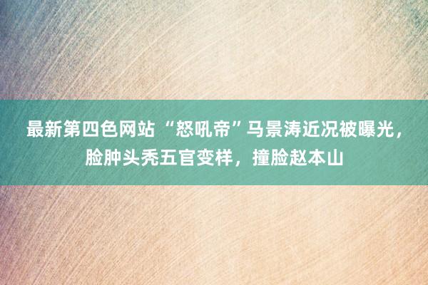 最新第四色网站 “怒吼帝”马景涛近况被曝光，脸肿头秃五官变样，撞脸赵本山