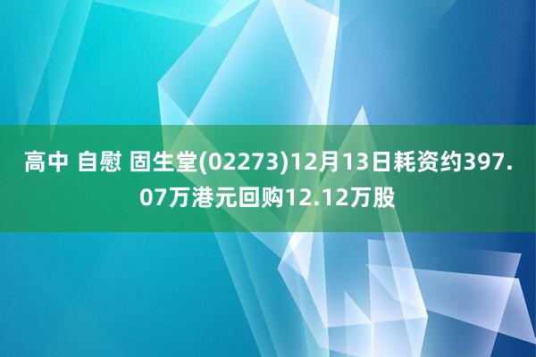 高中 自慰 固生堂(02273)12月13日耗资约397.07万港元回购12.12万股