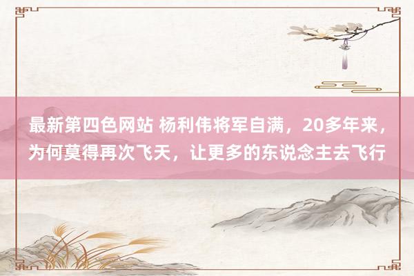 最新第四色网站 杨利伟将军自满，20多年来，为何莫得再次飞天，让更多的东说念主去飞行