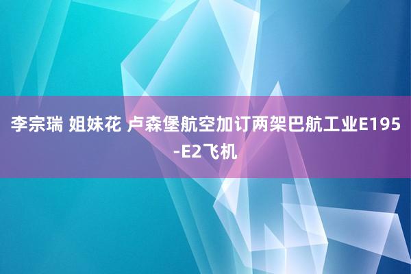 李宗瑞 姐妹花 卢森堡航空加订两架巴航工业E195-E2飞机