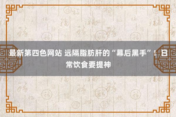 最新第四色网站 远隔脂肪肝的“幕后黑手”！日常饮食要提神