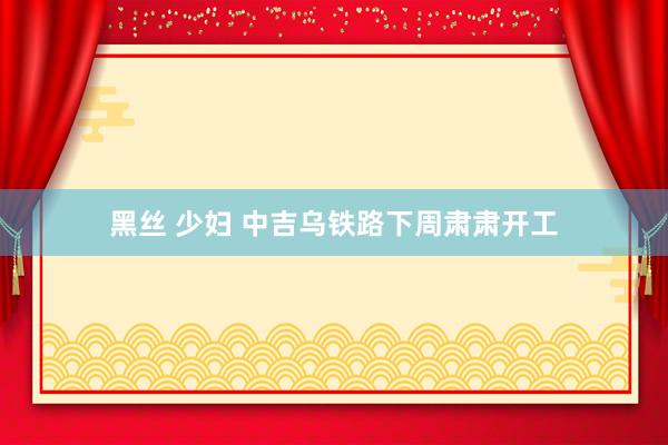 黑丝 少妇 中吉乌铁路下周肃肃开工