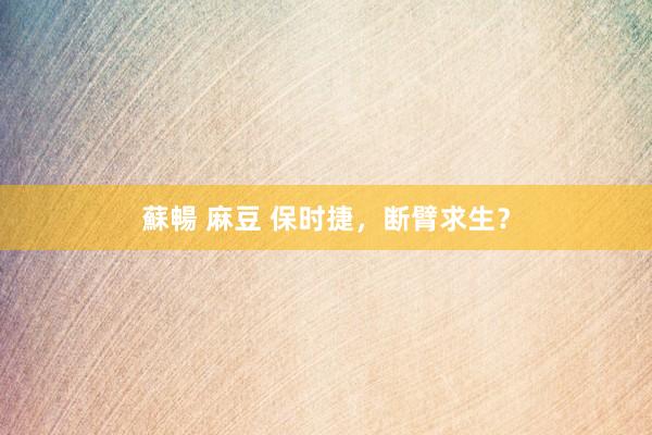 蘇暢 麻豆 保时捷，断臂求生？