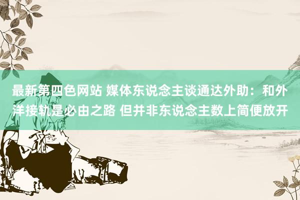 最新第四色网站 媒体东说念主谈通达外助：和外洋接轨是必由之路 但并非东说念主数上简便放开