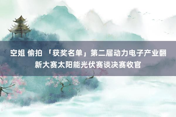 空姐 偷拍 「获奖名单」第二届动力电子产业翻新大赛太阳能光伏赛谈决赛收官