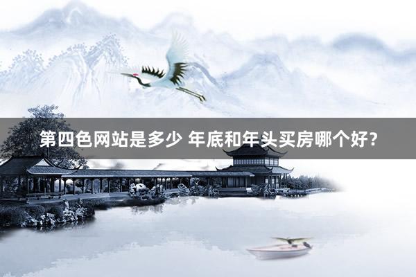 第四色网站是多少 年底和年头买房哪个好？