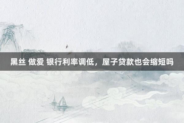 黑丝 做爱 银行利率调低，屋子贷款也会缩短吗