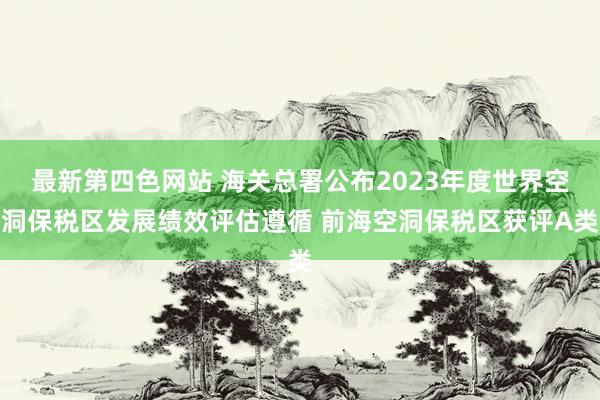 最新第四色网站 海关总署公布2023年度世界空洞保税区发展绩效评估遵循 前海空洞保税区获评A类