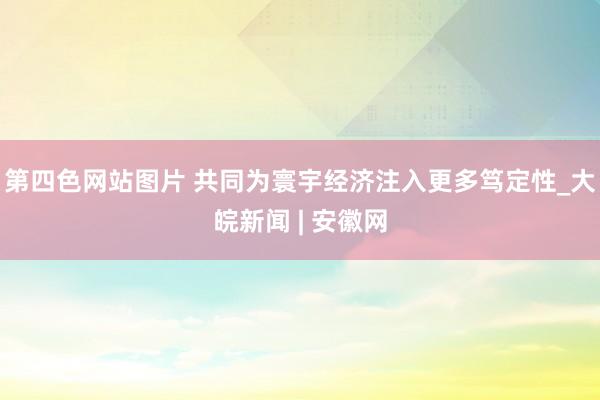 第四色网站图片 共同为寰宇经济注入更多笃定性_大皖新闻 | 安徽网