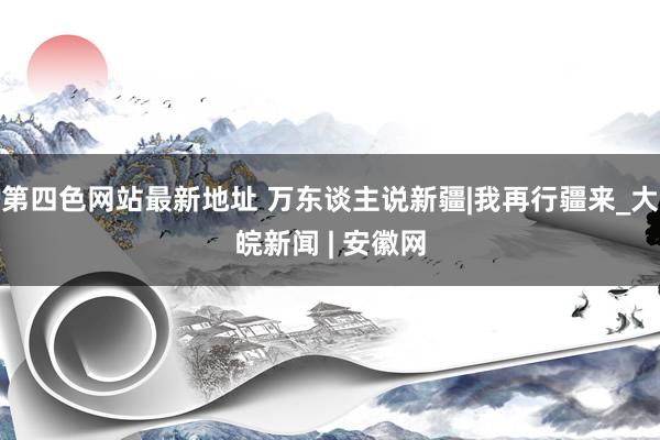 第四色网站最新地址 万东谈主说新疆|我再行疆来_大皖新闻 | 安徽网