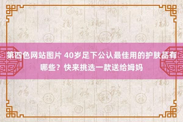 第四色网站图片 40岁足下公认最佳用的护肤品有哪些？快来挑选一款送给姆妈
