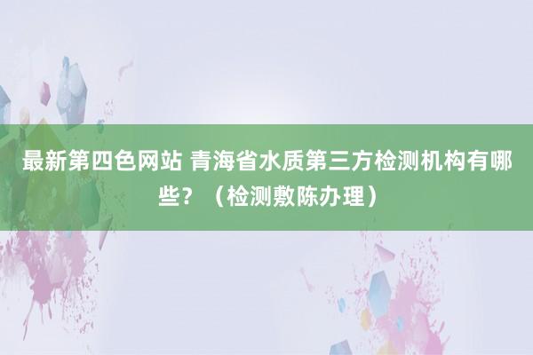 最新第四色网站 青海省水质第三方检测机构有哪些？（检测敷陈办理）
