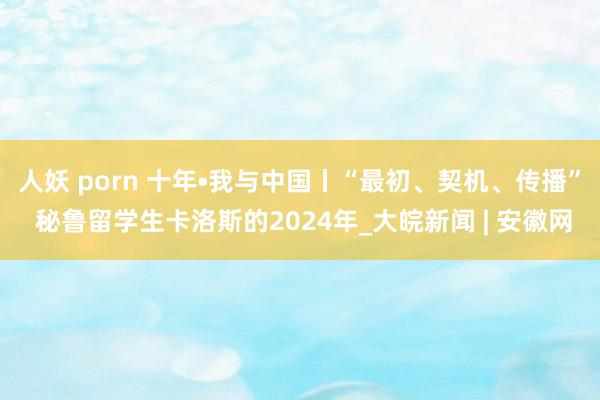 人妖 porn 十年•我与中国丨“最初、契机、传播” 秘鲁留学生卡洛斯的2024年_大皖新闻 | 安徽网