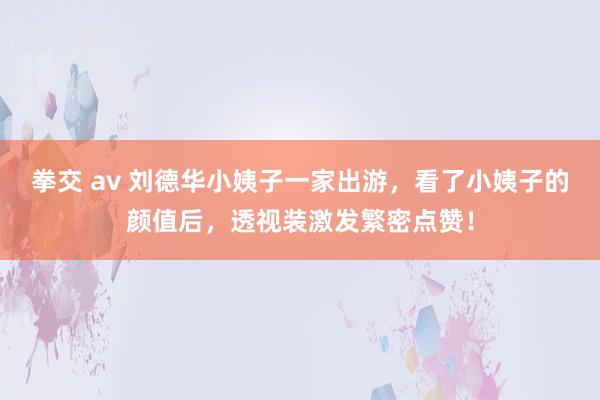 拳交 av 刘德华小姨子一家出游，看了小姨子的颜值后，透视装激发繁密点赞！