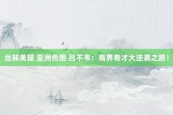 丝袜美腿 亚洲色图 吕不韦：商界奇才大逆袭之路！