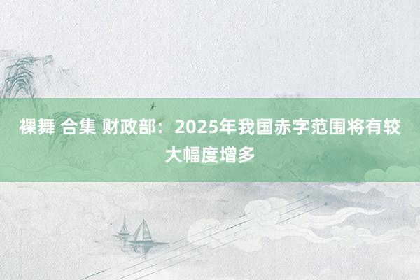 裸舞 合集 财政部：2025年我国赤字范围将有较大幅度增多