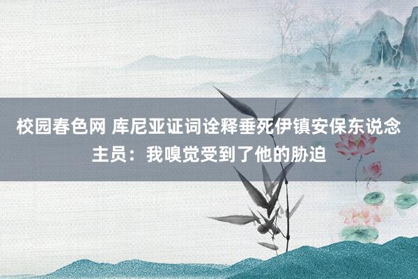 校园春色网 库尼亚证词诠释垂死伊镇安保东说念主员：我嗅觉受到了他的胁迫