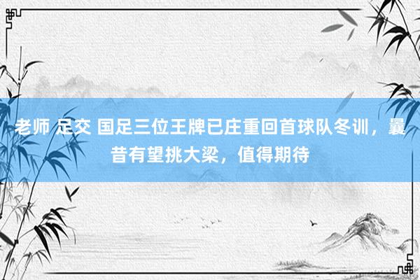 老师 足交 国足三位王牌已庄重回首球队冬训，曩昔有望挑大梁，值得期待