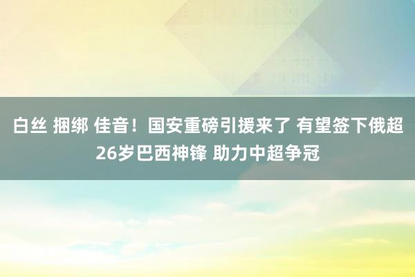 白丝 捆绑 佳音！国安重磅引援来了 有望签下俄超26岁巴西神锋 助力中超争冠