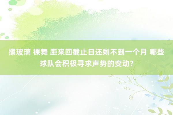 擦玻璃 裸舞 距来回截止日还剩不到一个月 哪些球队会积极寻求声势的变动？