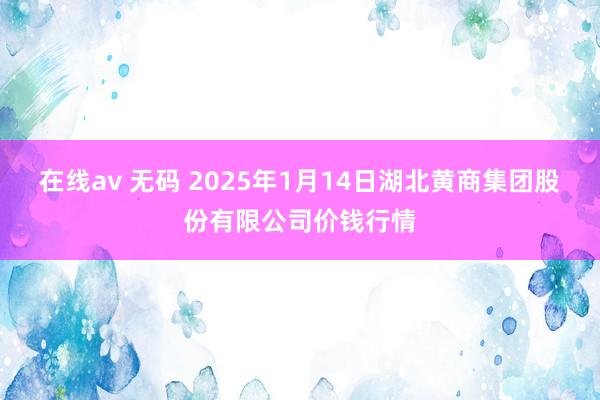 在线av 无码 2025年1月14日湖北黄商集团股份有限公司价钱行情