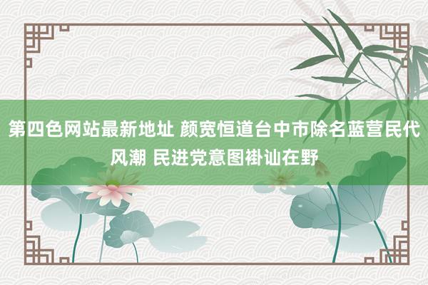第四色网站最新地址 颜宽恒道台中市除名蓝营民代风潮 民进党意图褂讪在野